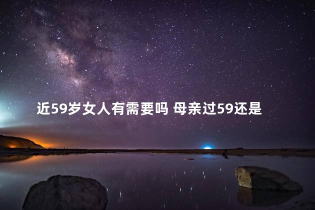近59岁女人有需要吗 母亲过59还是60好